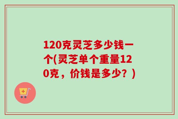 120克灵芝多少钱一个(灵芝单个重量120克,价钱是多少?)-第1张图片-卓越灵芝孢子粉 120克灵芝多少钱一个(灵芝单个重量120克,价钱是多少?)-第1张图片-卓越灵芝孢子粉