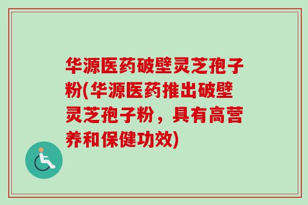 华源医药破壁灵芝孢子粉(华源医药推出破壁灵芝孢子粉，具有高营养和保健功效)-第1张图片-卓越灵芝孢子粉