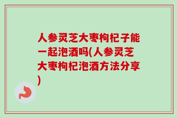 人参灵芝大枣枸杞子能一起泡酒吗(人参灵芝大枣枸杞泡酒方法分享)-第1张图片-卓越灵芝孢子粉 人参灵芝大枣枸杞子能一起泡酒吗(人参灵芝大枣枸杞泡酒方法分享)-第1张图片-卓越灵芝孢子粉