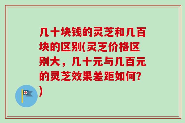 几十块钱的灵芝和几百块的区别(灵芝价格区别大,几十元与几百元的灵芝效果差距如何?)-第1张图片-卓越灵芝孢子粉 几十块钱的灵芝和几百块的区别(灵芝价格区别大,几十元与几百元的灵芝效果差距如何?)-第1张图片-卓越灵芝孢子粉