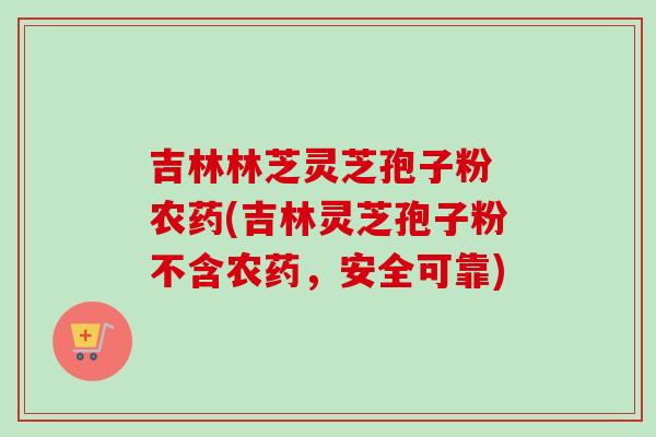 吉林林芝灵芝孢子粉 农药(吉林灵芝孢子粉不含农药，安全可靠)-第1张图片-卓越灵芝孢子粉