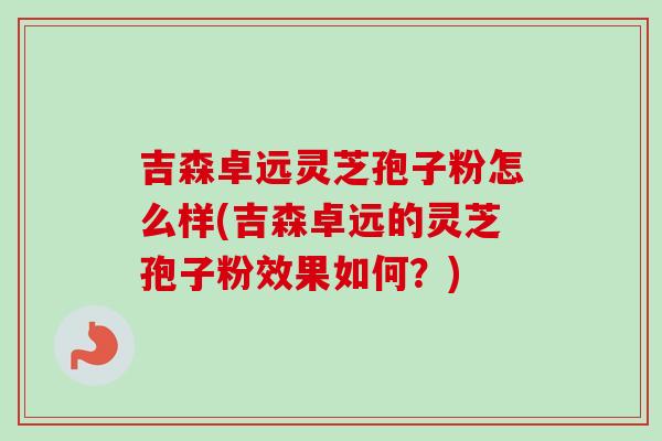 吉森卓远灵芝孢子粉怎么样(吉森卓远的灵芝孢子粉效果如何?)-第1张图片-卓越灵芝孢子粉 吉森卓远灵芝孢子粉怎么样(吉森卓远的灵芝孢子粉效果如何?)-第1张图片-卓越灵芝孢子粉