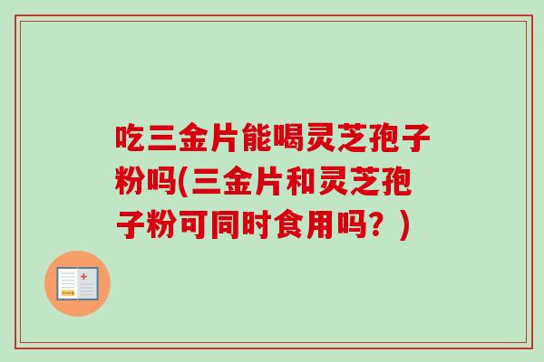 吃三金片能喝灵芝孢子粉吗(三金片和灵芝孢子粉可同时食用吗?)-第1张图片-卓越灵芝孢子粉 吃三金片能喝灵芝孢子粉吗(三金片和灵芝孢子粉可同时食用吗?)-第1张图片-卓越灵芝孢子粉