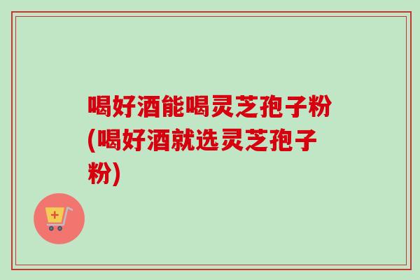 喝好酒能喝灵芝孢子粉(喝好酒就选灵芝孢子粉)-第1张图片-卓越灵芝孢子粉