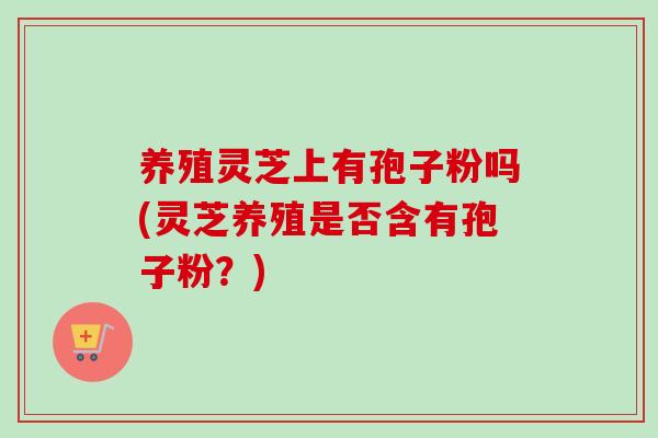 养殖灵芝上有孢子粉吗(灵芝养殖是否含有孢子粉？)-第1张图片-卓越灵芝孢子粉