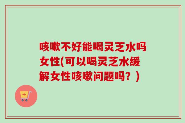 咳嗽不好能喝灵芝水吗女性(可以喝灵芝水缓解女性咳嗽问题吗?)-第1张图片-卓越灵芝孢子粉 咳嗽不好能喝灵芝水吗女性(可以喝灵芝水缓解女性咳嗽问题吗?)-第1张图片-卓越灵芝孢子粉