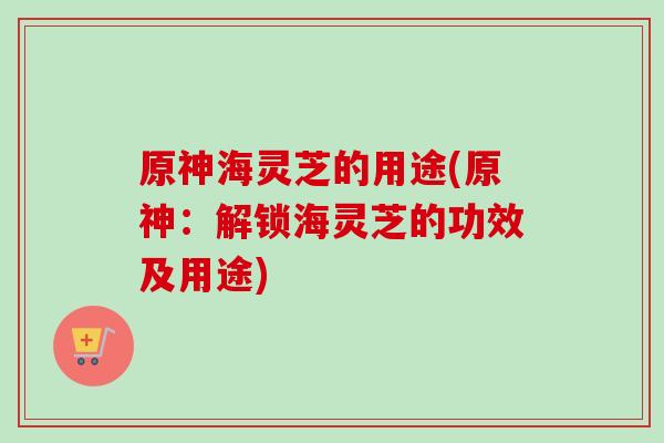原神海灵芝的用途(原神:解锁海灵芝的功效及用途)-第1张图片-卓越灵芝孢子粉 原神海灵芝的用途(原神:解锁海灵芝的功效及用途)-第1张图片-卓越灵芝孢子粉