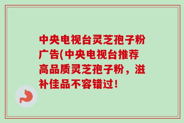 中央电视台灵芝孢子粉广告(中央电视台推荐高品质灵芝孢子粉,滋补佳品不容错过!-第1张图片-卓越灵芝孢子粉 中央电视台灵芝孢子粉广告(中央电视台推荐高品质灵芝孢子粉,滋补佳品不容错过!-第1张图片-卓越灵芝孢子粉