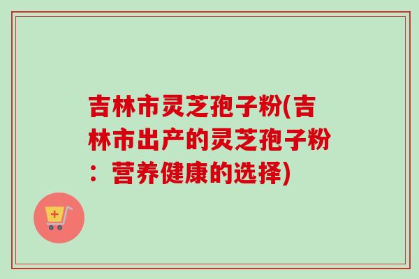 吉林市灵芝孢子粉(吉林市出产的灵芝孢子粉:营养健康的选择)-第1张图片-卓越灵芝孢子粉 吉林市灵芝孢子粉(吉林市出产的灵芝孢子粉:营养健康的选择)-第1张图片-卓越灵芝孢子粉