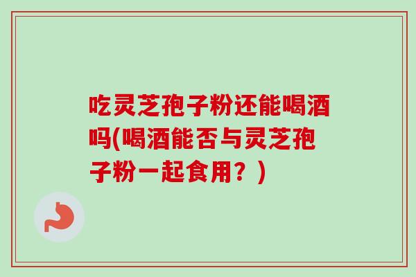 吃灵芝孢子粉还能喝酒吗(喝酒能否与灵芝孢子粉一起食用？)-第1张图片-卓越灵芝孢子粉