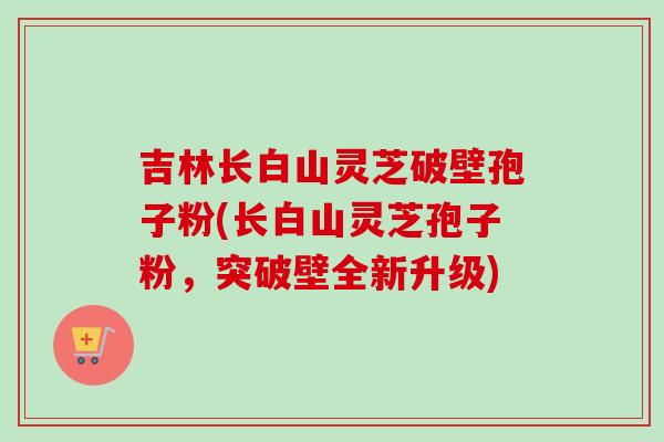 吉林长白山灵芝破壁孢子粉(长白山灵芝孢子粉,突破壁全新升级)-第1张图片-卓越灵芝孢子粉 吉林长白山灵芝破壁孢子粉(长白山灵芝孢子粉,突破壁全新升级)-第1张图片-卓越灵芝孢子粉
