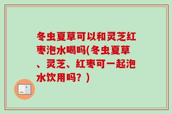 冬虫夏草可以和灵芝红枣泡水喝吗(冬虫夏草、灵芝、红枣可一起泡水饮用吗？)-第1张图片-卓越灵芝孢子粉