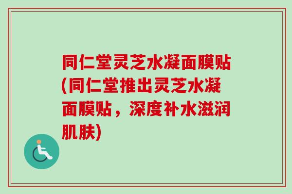同仁堂灵芝水凝面膜贴(同仁堂推出灵芝水凝面膜贴,深度补水滋润肌肤)-第1张图片-卓越灵芝孢子粉 同仁堂灵芝水凝面膜贴(同仁堂推出灵芝水凝面膜贴,深度补水滋润肌肤)-第1张图片-卓越灵芝孢子粉