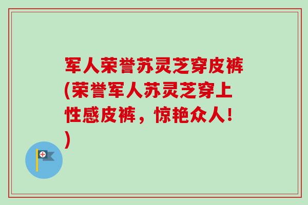 军人荣誉苏灵芝穿皮裤(荣誉军人苏灵芝穿上性感皮裤，惊艳众人！)-第1张图片-卓越灵芝孢子粉
