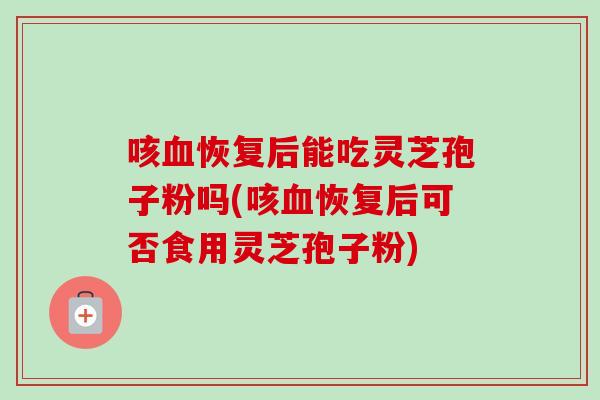 咳血恢复后能吃灵芝孢子粉吗(咳血恢复后可否食用灵芝孢子粉)-第1张图片-卓越灵芝孢子粉 咳血恢复后能吃灵芝孢子粉吗(咳血恢复后可否食用灵芝孢子粉)-第1张图片-卓越灵芝孢子粉