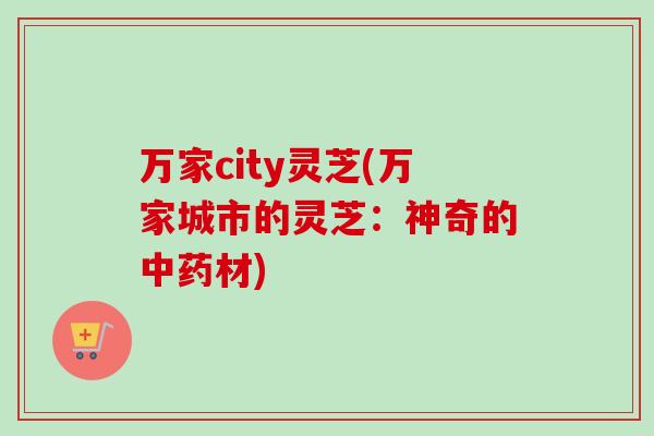 万家city灵芝(万家城市的灵芝：神奇的中药材)-第1张图片-卓越灵芝孢子粉