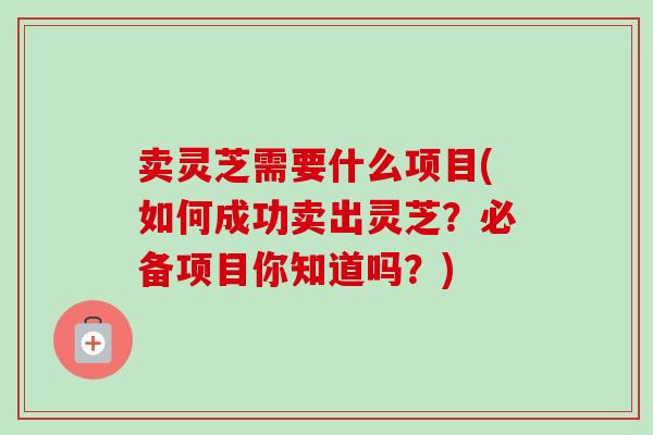 卖灵芝需要什么项目(如何成功卖出灵芝?必备项目你知道吗?)-第1张图片-卓越灵芝孢子粉 卖灵芝需要什么项目(如何成功卖出灵芝?必备项目你知道吗?)-第1张图片-卓越灵芝孢子粉