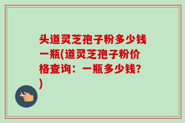 头道灵芝孢子粉多少钱一瓶(道灵芝孢子粉价格查询：一瓶多少钱？)-第1张图片-卓越灵芝孢子粉