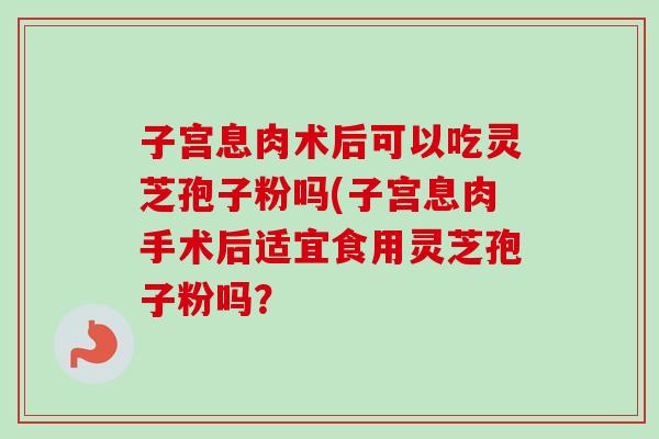 子宫息肉术后可以吃灵芝孢子粉吗(子宫息肉手术后适宜食用灵芝孢子粉吗？-第1张图片-卓越灵芝孢子粉
