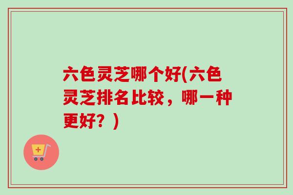 六色灵芝哪个好(六色灵芝排名比较,哪一种更好?)-第1张图片-卓越灵芝孢子粉 六色灵芝哪个好(六色灵芝排名比较,哪一种更好?)-第1张图片-卓越灵芝孢子粉