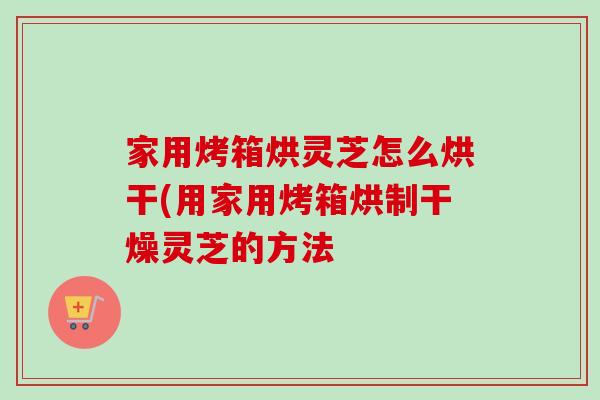 家用烤箱烘灵芝怎么烘干(用家用烤箱烘制干燥灵芝的方法-第1张图片-卓越灵芝孢子粉 家用烤箱烘灵芝怎么烘干(用家用烤箱烘制干燥灵芝的方法-第1张图片-卓越灵芝孢子粉