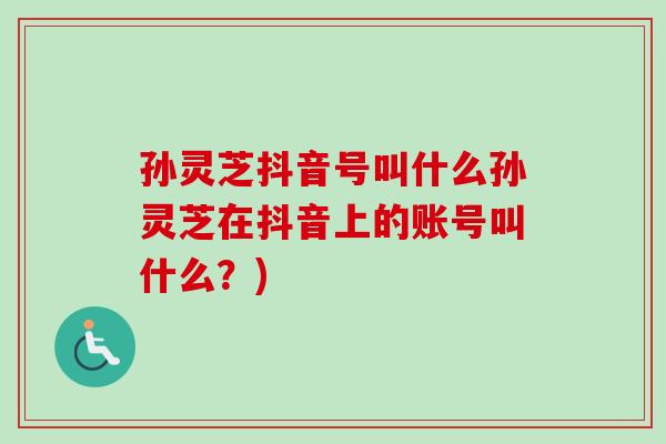 孙灵芝抖音号叫什么孙灵芝在抖音上的账号叫什么?)-第1张图片-卓越灵芝孢子粉 孙灵芝抖音号叫什么孙灵芝在抖音上的账号叫什么?)-第1张图片-卓越灵芝孢子粉