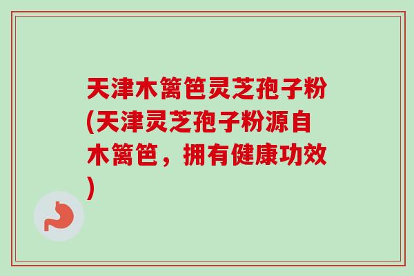天津木篱笆灵芝孢子粉(天津灵芝孢子粉源自木篱笆,拥有健康功效)-第1张图片-卓越灵芝孢子粉 天津木篱笆灵芝孢子粉(天津灵芝孢子粉源自木篱笆,拥有健康功效)-第1张图片-卓越灵芝孢子粉