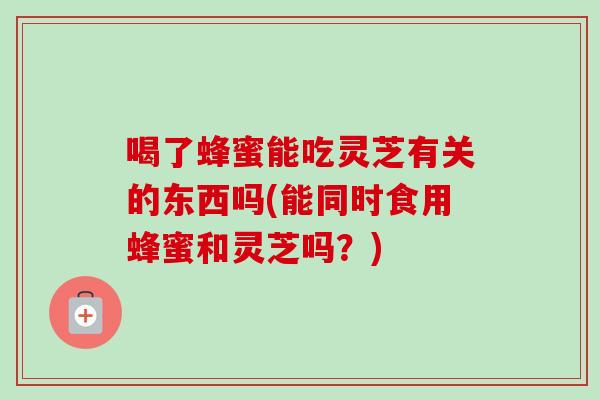 喝了蜂蜜能吃灵芝有关的东西吗(能同时食用蜂蜜和灵芝吗?)-第1张图片-卓越灵芝孢子粉 喝了蜂蜜能吃灵芝有关的东西吗(能同时食用蜂蜜和灵芝吗?)-第1张图片-卓越灵芝孢子粉