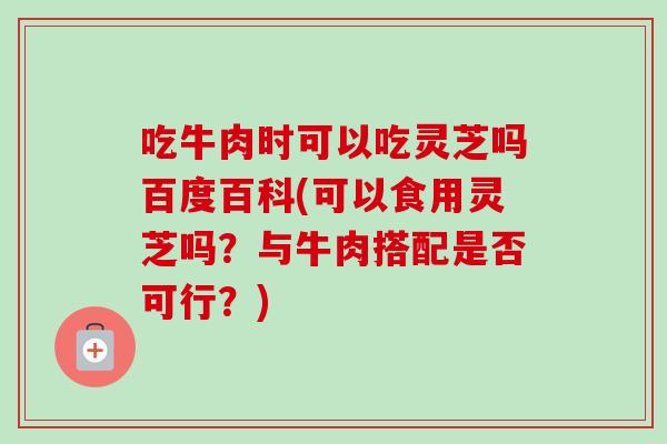 吃牛肉时可以吃灵芝吗百度百科(可以食用灵芝吗?与牛肉搭配是否可行?)-第1张图片-卓越灵芝孢子粉 吃牛肉时可以吃灵芝吗百度百科(可以食用灵芝吗?与牛肉搭配是否可行?)-第1张图片-卓越灵芝孢子粉