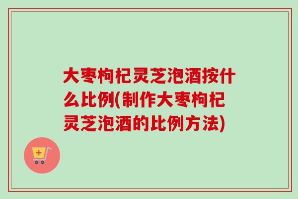 大枣枸杞灵芝泡酒按什么比例(制作大枣枸杞灵芝泡酒的比例方法)-第1张图片-卓越灵芝孢子粉 大枣枸杞灵芝泡酒按什么比例(制作大枣枸杞灵芝泡酒的比例方法)-第1张图片-卓越灵芝孢子粉