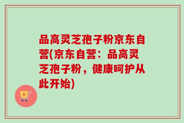 品高灵芝孢子粉京东自营(京东自营:品高灵芝孢子粉,健康呵护从此开始)-第1张图片-卓越灵芝孢子粉 品高灵芝孢子粉京东自营(京东自营:品高灵芝孢子粉,健康呵护从此开始)-第1张图片-卓越灵芝孢子粉