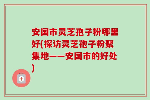 安国市灵芝孢子粉哪里好(探访灵芝孢子粉聚集地——安国市的好处)-第1张图片-卓越灵芝孢子粉 安国市灵芝孢子粉哪里好(探访灵芝孢子粉聚集地——安国市的好处)-第1张图片-卓越灵芝孢子粉