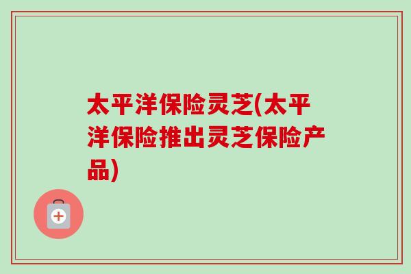 太平洋保险灵芝(太平洋保险推出灵芝保险产品)-第1张图片-卓越灵芝孢子粉 太平洋保险灵芝(太平洋保险推出灵芝保险产品)-第1张图片-卓越灵芝孢子粉