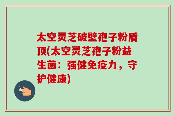 太空灵芝破壁孢子粉盾顶(太空灵芝孢子粉益生菌:强健免疫力,守护健康)-第1张图片-卓越灵芝孢子粉 太空灵芝破壁孢子粉盾顶(太空灵芝孢子粉益生菌:强健免疫力,守护健康)-第1张图片-卓越灵芝孢子粉