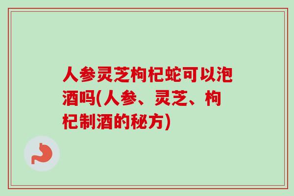 人参灵芝枸杞蛇可以泡酒吗(人参、灵芝、枸杞制酒的秘方)-第1张图片-卓越灵芝孢子粉