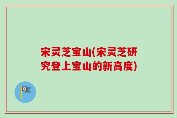 宋灵芝宝山(宋灵芝研究登上宝山的新高度)-第1张图片-卓越灵芝孢子粉