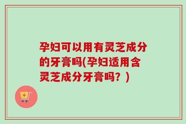 孕妇可以用有灵芝成分的牙膏吗(孕妇适用含灵芝成分牙膏吗?)-第1张图片-卓越灵芝孢子粉 孕妇可以用有灵芝成分的牙膏吗(孕妇适用含灵芝成分牙膏吗?)-第1张图片-卓越灵芝孢子粉