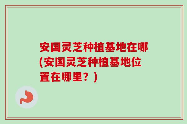 安国灵芝种植基地在哪(安国灵芝种植基地位置在哪里？)-第1张图片-卓越灵芝孢子粉
