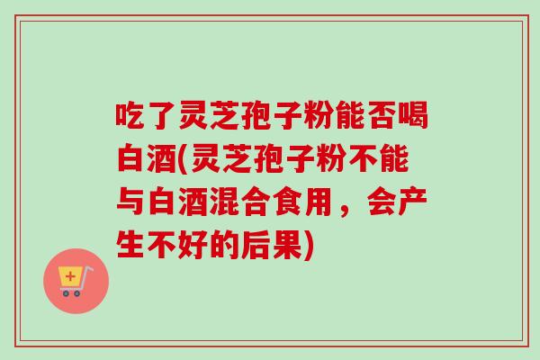 吃了灵芝孢子粉能否喝白酒(灵芝孢子粉不能与白酒混合食用,会产生不好的后果)-第1张图片-卓越灵芝孢子粉 吃了灵芝孢子粉能否喝白酒(灵芝孢子粉不能与白酒混合食用,会产生不好的后果)-第1张图片-卓越灵芝孢子粉