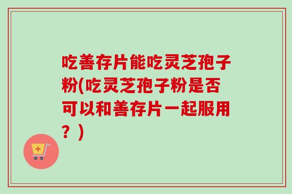 吃善存片能吃灵芝孢子粉(吃灵芝孢子粉是否可以和善存片一起服用？)-第1张图片-卓越灵芝孢子粉