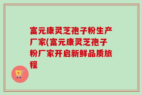 富元康灵芝孢子粉生产厂家(富元康灵芝孢子粉厂家开启新鲜品质旅程-第1张图片-卓越灵芝孢子粉 富元康灵芝孢子粉生产厂家(富元康灵芝孢子粉厂家开启新鲜品质旅程-第1张图片-卓越灵芝孢子粉