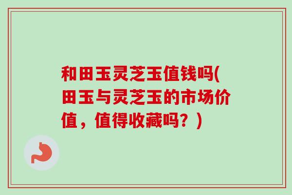 和田玉灵芝玉值钱吗(田玉与灵芝玉的市场价值,值得收藏吗?)-第1张图片-卓越灵芝孢子粉 和田玉灵芝玉值钱吗(田玉与灵芝玉的市场价值,值得收藏吗?)-第1张图片-卓越灵芝孢子粉