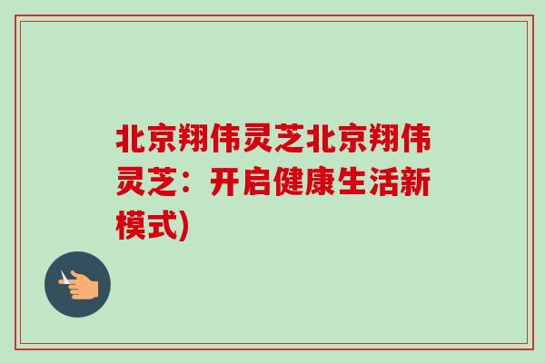 北京翔伟灵芝北京翔伟灵芝:开启健康生活新模式)-第1张图片-卓越灵芝孢子粉 北京翔伟灵芝北京翔伟灵芝:开启健康生活新模式)-第1张图片-卓越灵芝孢子粉