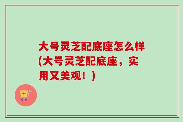 大号灵芝配底座怎么样(大号灵芝配底座，实用又美观！)-第1张图片-卓越灵芝孢子粉