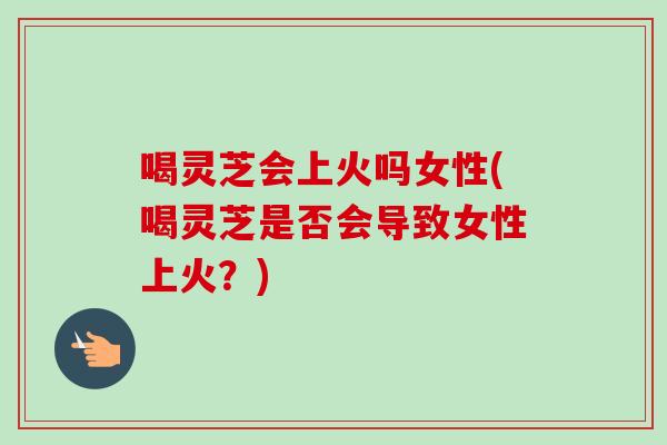喝灵芝会上火吗女性(喝灵芝是否会导致女性上火?)-第1张图片-卓越灵芝孢子粉 喝灵芝会上火吗女性(喝灵芝是否会导致女性上火?)-第1张图片-卓越灵芝孢子粉