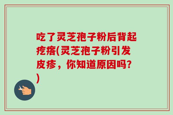 吃了灵芝孢子粉后背起疙瘩(灵芝孢子粉引发皮疹，你知道原因吗？)-第1张图片-卓越灵芝孢子粉