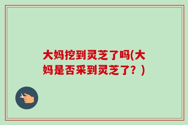 大妈挖到灵芝了吗(大妈是否采到灵芝了?)-第1张图片-卓越灵芝孢子粉 大妈挖到灵芝了吗(大妈是否采到灵芝了?)-第1张图片-卓越灵芝孢子粉