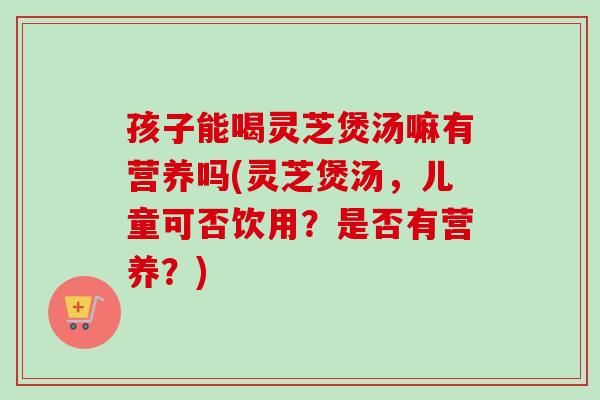 孩子能喝灵芝煲汤嘛有营养吗(灵芝煲汤,儿童可否饮用?是否有营养?)-第1张图片-卓越灵芝孢子粉 孩子能喝灵芝煲汤嘛有营养吗(灵芝煲汤,儿童可否饮用?是否有营养?)-第1张图片-卓越灵芝孢子粉
