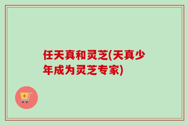 任天真和灵芝(天真少年成为灵芝专家)-第1张图片-卓越灵芝孢子粉 任天真和灵芝(天真少年成为灵芝专家)-第1张图片-卓越灵芝孢子粉