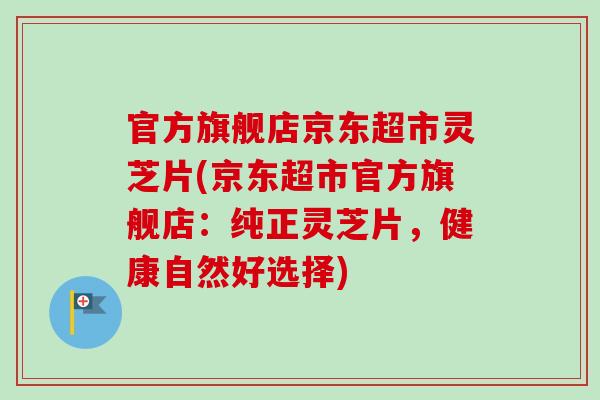 官方旗舰店京东超市灵芝片(京东超市官方旗舰店:纯正灵芝片,健康自然好选择)-第1张图片-卓越灵芝孢子粉 官方旗舰店京东超市灵芝片(京东超市官方旗舰店:纯正灵芝片,健康自然好选择)-第1张图片-卓越灵芝孢子粉